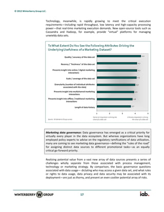 © 2012 Winterberry Group LLC.



                            Technology, meanwhile, is rapidly growing to meet the critical execution
                            requirements—including rapid throughput, low latency and high-capacity processing
                            power—that real-time marketing execution demands. New open-source tools such as
                            Cassandra and Hadoop, for example, provide “virtual” platforms for managing
                            unwieldy data sets.




                            Marketing data governance: Data governance has emerged as a critical priority for
                            virtually every player in the data ecosystem. But whereas organizations have long
                            employed policy experts to advise on the regulatory ramifications of data utilization,
                            many are coming to see marketing data governance—defining the “rules of the road”
                            for assigning distinct data sources to different promotional tasks—as an equally
                            critical go-forward priority.


                            Realizing potential value from a vast new array of data sources presents a series of
                            challenges wholly separate from those associated with process management,
                            technology or marketing strategy. By comparison, the basic governance questions
                            associated with data usage— dictating who may access a given data set, and what rules
                            or rights to data usage, data privacy and data security may be associated with its
                            deployment—are just as thorny, and present an even costlier potential array of risks.




                                                        17
 