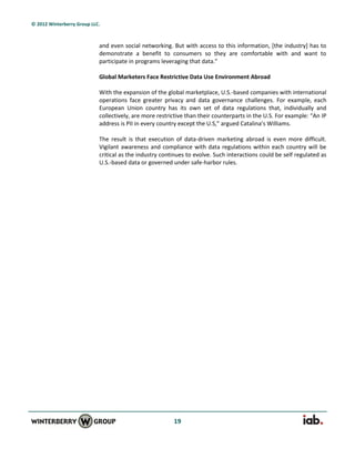 © 2012 Winterberry Group LLC.



                            and even social networking. But with access to this information, [the industry] has to
                            demonstrate a benefit to consumers so they are comfortable with and want to
                            participate in programs leveraging that data.”

                            Global Marketers Face Restrictive Data Use Environment Abroad

                            With the expansion of the global marketplace, U.S.-based companies with international
                            operations face greater privacy and data governance challenges. For example, each
                            European Union country has its own set of data regulations that, individually and
                            collectively, are more restrictive than their counterparts in the U.S. For example: “An IP
                            address is PII in every country except the U.S,” argued Catalina’s Williams.

                            The result is that execution of data-driven marketing abroad is even more difficult.
                            Vigilant awareness and compliance with data regulations within each country will be
                            critical as the industry continues to evolve. Such interactions could be self regulated as
                            U.S.-based data or governed under safe-harbor rules.




                                                         19
 