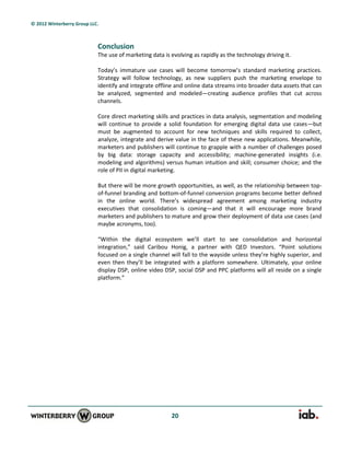 © 2012 Winterberry Group LLC.



                            Conclusion
                            The use of marketing data is evolving as rapidly as the technology driving it.

                            Today’s immature use cases will become tomorrow’s standard marketing practices.
                            Strategy will follow technology, as new suppliers push the marketing envelope to
                            identify and integrate offline and online data streams into broader data assets that can
                            be analyzed, segmented and modeled—creating audience profiles that cut across
                            channels.

                            Core direct marketing skills and practices in data analysis, segmentation and modeling
                            will continue to provide a solid foundation for emerging digital data use cases—but
                            must be augmented to account for new techniques and skills required to collect,
                            analyze, integrate and derive value in the face of these new applications. Meanwhile,
                            marketers and publishers will continue to grapple with a number of challenges posed
                            by big data: storage capacity and accessibility; machine-generated insights (i.e.
                            modeling and algorithms) versus human intuition and skill; consumer choice; and the
                            role of PII in digital marketing.

                            But there will be more growth opportunities, as well, as the relationship between top-
                            of-funnel branding and bottom-of-funnel conversion programs become better defined
                            in the online world. There’s widespread agreement among marketing industry
                            executives that consolidation is coming—and that it will encourage more brand
                            marketers and publishers to mature and grow their deployment of data use cases (and
                            maybe acronyms, too).

                            “Within the digital ecosystem we’ll start to see consolidation and horizontal
                            integration,” said Caribou Honig, a partner with QED Investors. “Point solutions
                            focused on a single channel will fall to the wayside unless they’re highly superior, and
                            even then they’ll be integrated with a platform somewhere. Ultimately, your online
                            display DSP, online video DSP, social DSP and PPC platforms will all reside on a single
                            platform.”




                                                         20
 