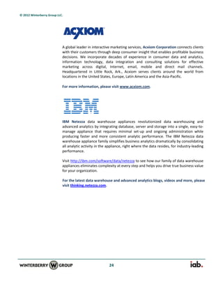 © 2012 Winterberry Group LLC.




                            A global leader in interactive marketing services, Acxiom Corporation connects clients
                            with their customers through deep consumer insight that enables profitable business
                            decisions. We incorporate decades of experience in consumer data and analytics,
                            information technology, data integration and consulting solutions for effective
                            marketing across digital, Internet, email, mobile and direct mail channels.
                            Headquartered in Little Rock, Ark., Acxiom serves clients around the world from
                            locations in the United States, Europe, Latin America and the Asia-Pacific.

                            For more information, please visit www.acxiom.com.




                            IBM Netezza data warehouse appliances revolutionized data warehousing and
                            advanced analytics by integrating database, server and storage into a single, easy-to-
                            manage appliance that requires minimal set-up and ongoing administration while
                            producing faster and more consistent analytic performance. The IBM Netezza data
                            warehouse appliance family simplifies business analytics dramatically by consolidating
                            all analytic activity in the appliance, right where the data resides, for industry-leading
                            performance.

                            Visit http://ibm.com/software/data/netezza to see how our family of data warehouse
                            appliances eliminates complexity at every step and helps you drive true business value
                            for your organization.

                            For the latest data warehouse and advanced analytics blogs, videos and more, please
                            visit thinking.netezza.com.




                                                         24
 
