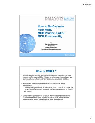 9/18/2012




                 How to Re-Evaluate Your
                          MDB
                      MDB Vendor
                    Howand/or
                          to Re-Evaluate
                    Your MDB,
                   MDB Functionality
                       MDB Vendor, and/or
                              By

                       MDB Functionality
                      Bernice Grossman
                     President
                                           By
                 DMRS GROUP, Inc.
                       Bernice Grossman
                           President
             bgrossman@dmrsgroup.com
                       DMRS GROUP, Inc.
                             bgrossman@dmrsgroup.com




                     Who is DMRS ?
• DMRS has been working with client companies to maximize their data
  marketing efforts since 1983. We are an independent consultancy, we
  own no data, no software, nor any processing services or facilities.

• We manage data audits/assessments and operational needs
  assessments:
   Choosing the right vendors   Data / ETL, MSP / ESP, MDB / CRM, MA
   / SFA    Implementation    End-user marketing applications for off-line
   and on-line

• Our client list spans a broad spectrum of Domestic and International
  businesses including Avis, Epson, Microsoft, Pfizer, United Airlines,
  Nestle, Simon, United States Gypsum, and United Airlines




                                                                                    1
 