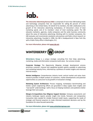 © 2012 Winterberry Group LLC.




                            The Interactive Advertising Bureau (IAB) is comprised of more than 500 leading media
                            and technology companies that are responsible for selling 86 percent of online
                            advertising in the United States. On behalf of its members, the IAB is dedicated to the
                            growth of the interactive advertising marketplace, of interactive’s share of total
                            marketing spend, and of its members’ share of total marketing spend. The IAB
                            educates marketers, agencies, media companies and the wider business community
                            about the value of interactive advertising. Working with its member companies, the
                            IAB evaluates and recommends standards and practices and fields critical research on
                            interactive advertising. Founded in 1996, the IAB is headquartered in New York City
                            with a Public Policy office in Washington, D.C.

                            For more information, please visit www.iab.net.




                            Winterberry Group is a unique strategic consulting firm that helps advertising,
                            marketing, media and information companies build value. Our services include:

                            Corporate Strategy: The Opportunity Mapping strategic development process
                            prioritizes customer, channel and capabilities growth options available to advertising
                            and marketing industry firms, informed by a synthesis of market insights and intensive
                            internal analysis.

                            Market Intelligence: Comprehensive industry trend, vertical market and value chain
                            research provides in-depth analysis of customers, market developments and potential
                            opportunities as a precursor to any growth or transaction strategy.

                            Marketing System Architecture: Process mapping, marketplace benchmarking and
                            holistic system engineering efforts are grounded in deep supply chain insights and
                            “real-world” understandings—with a focus on helping marketers and publishers better
                            leverage their core assets.

                            Mergers & Acquisitions Due Diligence Support Services: Company assessments and
                            industry landscape reports provide insight into trends, forecasts and comparative
                            transaction data needed for reliable financial model inputs, supporting the needs of
                            strategic and financial acquirers to make informed investment decisions and lay the
                            foundation for value-focused ownership.

                            For more information, please visit www.winterberrygroup.com.

                                                        25
 