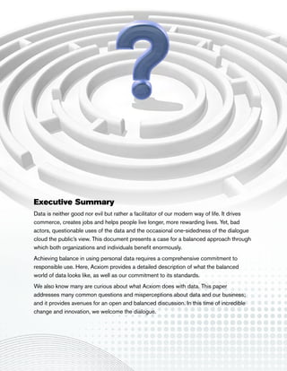 Executive Summary
Data is neither good nor evil but rather a facilitator of our modern way of life. It drives
commerce, creates jobs and helps people live longer, more rewarding lives. Yet, bad
actors, questionable uses of the data and the occasional one-sidedness of the dialogue
cloud the public’s view. This document presents a case for a balanced approach through
which both organizations and individuals benefit enormously.
Achieving balance in using personal data requires a comprehensive commitment to
responsible use. Here, Acxiom provides a detailed description of what the balanced
world of data looks like, as well as our commitment to its standards.
We also know many are curious about what Acxiom does with data. This paper
addresses many common questions and misperceptions about data and our business;
and it provides avenues for an open and balanced discussion. In this time of incredible
change and innovation, we welcome the dialogue.
 