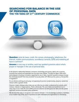 searching for balance in the use
of personal data
the yin-yang of 21st century commerce




Question: what do taxes, credit, the census, photography, telephones, the
Internet, mobile communications, surveillance cameras, GPS and marketing all
have in common?
Answer: in one way or another, each has sparked questions about what’s
proper or improper in the use of personal data.

In the dynamic relationship between commerce, technology and privacy, data’s role in serving
humanity has evolved and expanded over the years (see sidebar: Through the Ages.) With each
technological or business innovation regarding the use of data, important questions always emerge:
Do individuals benefit? Are lives enriched? Is society better off? What are the costs vs. the benefits
of regulation?
It is an eternal, evolving yin and yang: not opposing forces but complementary, dynamic needs that
interact within a greater whole.
However, today’s dialogue about data use can often be one-sided, underpinned by naiveté, profit
motives, mistrust or misperceptions. That’s unfortunate. The use of data can benefit all of us in
many ways. It can make life more fulfilling and can advance societal good; but data use also poses
legitimate concerns and public policy questions.
We do know this: data is not good or evil, moral or immoral — it is increasingly a product, a facilitator,
of our modern way of life, and its importance to both individuals and organizations is intensifying.
                                                  •1•
 