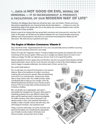“... data is not good or evil, moral or
immoral — it is increasingly a product,
a facilitator, of our modern way of life”
Therefore, the dialogue about data use should be open, calm and holistic. Present and future
discussions regarding the use of personal data should seek balance … a balance to serve the
intersecting needs of the people who live on this planet, the commerce between them and the
requirements of their societies.
Acxiom is part of an industry that has served both commerce and consumers for more than 100
years. In this paper, we will discuss the balance between the use of personal data and privacy,
address some misconceptions, and share our commitment and perspective. Please join the
discussion. We welcome your questions and input.


The Engine of Modern Commerce: Vitamin D
Say it fast three times: “hypervitaminosis D.” It is a rare, but potentially serious condition occurring
when you have excessive vitamin D in your body.
Vitamin D is also the “happiness vitamin.” It fosters healthy bone growth and maintains the normal
functioning of the nervous system. When you are in sunlight, you absorb vitamin D, and it in turn
makes you happy. Too little can depress you, but too much is not a good thing either.
Natural ingredients found in grape skins and therefore red wine can prevent heart disease and help
destroy pancreatic cancer, but too much red wine can lead to a host of ills. Overindulging in water,
food or oxygen is equally problematic, but without each of them, we don’t live.
Our world needs balance.
So it is with data, the vitamin D of business; it too requires
balance. Data is the backbone of modern commerce,
creating jobs and economic growth. Data and advertising
fund much of our entertainment. Government needs
data to keep citizens safe. Your health provider needs
coordinated data to help you live a longer, richer life.
Would Facebook be Facebook if your friends couldn’t
find you? The list of ways data enriches business and
humanity is endless.
But, not all data use is appropriate, and what is
permissible has changed over the years. Data used for
marketing purposes has a very different impact than
data used for granting credit or determining eligibility
for health insurance. And, what is personal is not
always private; in fact, much personal information is
already a matter of public record, and with every new
technological innovation, new questions arise.
Today, consumer advocates, non-profit, business and
government leaders are considering the appropriate
use of health records, location information and
Internet cookies, among other forms of data.

                                                   •2•
 