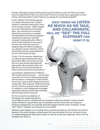 In blogs, white papers, books and discussions around the planet, we ask, “Are there uses of data
that are actually harmful? Who owns all this data? How do we decide what is appropriate for some
without restricting benefit for others? How do we evaluate the cost-benefit tradeoffs?”
In 2011, McCann Truth Central reported
on a study conducted across 12 global                          listen
                                                      Only when we
markets to understand what privacy means
to the average consumer.1 “What emerged        as much as we talk,
was a new understanding of the privacy
issue: yes, consumers are concerned
                                                  and collaborate,
about privacy, but privacy is a complex,       will we “see” the full
multi-dimensional issue that encompasses
everything from personal, real-world                    elephant for
snooping to sharing data online. When it                                          what it is.
comes to data sharing one must unpack
the issue even further as consumers
categorize data into different categories,
e.g., shopping, location, personal, medical
and financial, and have varying degrees of
concern with sharing each type.
“In fact, 71% of consumers indicate they
are willing to share shopping data with a
brand online. 86% of consumers see that
there are major benefits associated with
sharing data with businesses online, and
65% see one of the top two benefits as
better access to discounts and promotions.”
Laura Simpson, Global Director of McCann
Truth Central, said of the study, “… we found that
consumers are in favor of sharing shopping data
with businesses in exchange for certain benefits
but are more cautious about sharing financial and
medical data.” She continued, “While the foremost
concern must be to protect the data and privacy
of customers, a smart strategy also encourages
responsible sharing of relevant data, benefiting
both the brand and the consumer.”
Yet, the occasional one-sidedness of
the dialogue has created unproductive
misconceptions such as “marketing services companies collect and sell data to anyone, provide
private information to governments, spy on individuals, track their movements, are creepy, evil,
terrifying and frightening.” One nationally syndicated blogger used the words, “snooping” “sneaky”
“bad” “demon” “shadowy” and “slurping” all in one subtitle.
Without an open dialogue, it is no surprise there is mistrust and suspicion. Like the blind men and the
elephant in the ancient parable, we stand around this topic describing it from our own point-of-view
in complete disagreement. Only when we listen as much as we talk, and collaborate, will we “see” the
full elephant for what it is.


                                                •3•
 