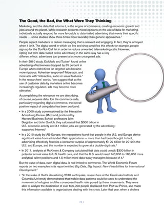 The Good, the Bad, the What Were They Thinking
Marketing, and the data that informs it, is the engine of commerce, creating economic growth and
jobs around the planet. While research presents mixed opinions on the use of data for marketing,
individuals actually respond far more favorably to data-fueled advertising that meets their specific
needs … some studies show three times more favorably than generic approaches.2
People expect marketers to deliver messaging that is relevant and engaging. In fact, they’re annoyed
when it isn’t. The digital world in which we live and shop amplifies this effect; for example, people
sign up for the Do-Not-Call list in order to reduce unwanted telemarketing calls. However,
opting out from data-fueled online advertising in the same way has a very
different effect: advertisers just present a lot more untargeted ads.
In their 2010 study, Goldfarb and Tucker3 found online
advertising effectiveness dropped by 65 percent in
Europe when restrictions on targeted ads became
more rigorous. Advertiser response? More ads, and
more ads with “interactive, audio or visual features.”
In the researchers’ words, “we suggest that as the
use of customer data by marketers online becomes
increasingly regulated, ads may become more
obtrusive.”
Accomplishing the relevance we are describing,
of course, requires data. On the commerce side,
particularly regarding digital commerce, the overall
positive impact of using data has been profound:
•	 In a 2009 study commissioned by the Interactive
   Advertising Bureau (IAB) and produced by
   Harvard Business School professors John
   Deighton and John Quelch, they calculated that $300 billion in
   U.S. economic activity and 3.1 million jobs are generated by the advertising-
   supported Internet.4
•	 In a 2010 study by IAB-Europe, the researchers found that people in the U.S. and Europe derive
   significant value from ad-funded Web applications — more than had been thought. In fact,
   advertising effectively finances a consumer surplus of approximately €100 billion for 2010 in the
   U.S. and Europe, and this number is expected to grow at a double-digit rate.5
•	 In 2011, analysts at McKinsey & Company calculated that data could unlock $300 billion in
   potential annual value to U.S. health care, and that the U.S. would need 140,000 to 190,000 more
   analytical talent positions and 1.5 million more data-savvy managers because of it.6
But the value of data, even digital data, is not limited to commerce. The World Economic Forum
reports on two examples in its report entitled Big Data, Big Impact: New Possibilities for International
Development:7
•	 “In the wake of Haiti’s devastating 2010 earthquake, researchers at the Karolinska Institute and
   Columbia University demonstrated that mobile data patterns could be used to understand the
   movement of refugees and the consequent health risks posed by these movements. They were
   able to analyze the destination of over 600,000 people displaced from Port-au-Prince, and made
   this information available to organizations dealing with the crisis. Later that year, when a cholera



                                                  •5•
 