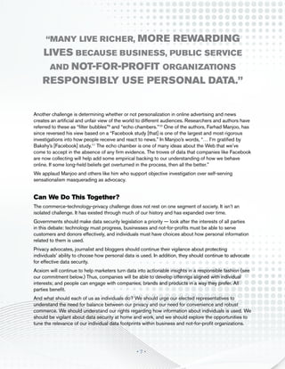 “many live richer,                          more rewarding
    lives because business, public service
     and not-for-profit organizations
    responsibly use personal data.”


Another challenge is determining whether or not personalization in online advertising and news
creates an artificial and unfair view of the world to different audiences. Researchers and authors have
referred to these as “filter bubbles”9 and “echo chambers.”10 One of the authors, Farhad Manjoo, has
since reversed his view based on a “Facebook study [that] is one of the largest and most rigorous
investigations into how people receive and react to news.” In Manjoo’s words, “… I’m gratified by
Bakshy’s [Facebook] study.11 The echo chamber is one of many ideas about the Web that we’ve
come to accept in the absence of any firm evidence. The troves of data that companies like Facebook
are now collecting will help add some empirical backing to our understanding of how we behave
online. If some long-held beliefs get overturned in the process, then all the better.”
We applaud Manjoo and others like him who support objective investigation over self-serving
sensationalism masquerading as advocacy.


Can We Do This Together?
The commerce-technology-privacy challenge does not rest on one segment of society. It isn’t an
isolated challenge. It has existed through much of our history and has expanded over time.
Governments should make data security legislation a priority — look after the interests of all parties
in this debate: technology must progress, businesses and not-for-profits must be able to serve
customers and donors effectively, and individuals must have choices about how personal information
related to them is used.
Privacy advocates, journalist and bloggers should continue their vigilance about protecting
individuals’ ability to choose how personal data is used. In addition, they should continue to advocate
for effective data security.
Acxiom will continue to help marketers turn data into actionable insights in a responsible fashion (see
our commitment below.) Thus, companies will be able to develop offerings aligned with individual
interests; and people can engage with companies, brands and products in a way they prefer. All
parties benefit.
And what should each of us as individuals do? We should urge our elected representatives to
understand the need for balance between our privacy and our need for convenience and robust
commerce. We should understand our rights regarding how information about individuals is used. We
should be vigilant about data security at home and work, and we should explore the opportunities to
tune the relevance of our individual data footprints within business and not-for-profit organizations.




                                                 •7•
 