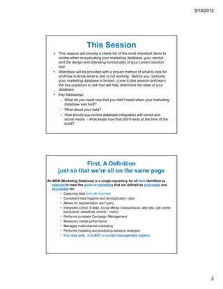 9/18/2012




                           This Session
    • This session will provide a check list of the most important items to
      review when re-evaluating your marketing database, your vendor,
      and the design and attending functionality of your current solution
      tool.
    • Attendees will be provided with a proven method of what to look for
      and how to know what is and is not working. Before you conclude
      your marketing database is broken, come to this session and learn
      the key questions to ask that will help determine the state of your
      database.
    • Key takeaways:
       – What do you need now that you didn't need when your marketing
          database was built?
       – What about your data?
       – How should you review database integration with email and
          social media - what exists now that didn't exist at the time of the
          build?




                  First, A Definition
       just so that we’re all on the same page
An MDB (Marketing Database) is a single repository for all data identified as
   relevant to meet the goals of marketing that are defined as actionable and
   accessible for:
        • Capturing data from all channels
        • Consistent data hygiene and de-duplication rules
        • Allows for segmentation and query
        • Integrates Direct, E-Mail, Social Media (transactional, web site, call center,
          behavioral, attitudinal, events – more)
        • Performs complete Campaign Management
        • Measures media performance
        • Manages multi-channel marketing
        • Performs modeling and predicting behavior analyses
        • It is read only. It is NOT a contact management system.




                                                                                                  2
 