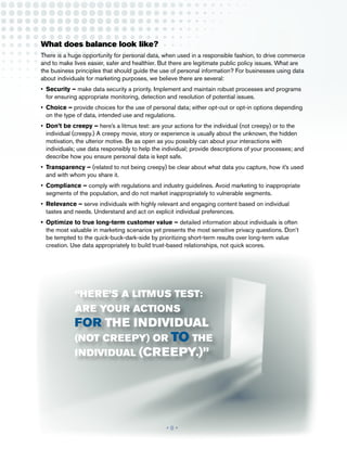 What does balance look like?
There is a huge opportunity for personal data, when used in a responsible fashion, to drive commerce
and to make lives easier, safer and healthier. But there are legitimate public policy issues. What are
the business principles that should guide the use of personal information? For businesses using data
about individuals for marketing purposes, we believe there are several:
•	 Security – make data security a priority. Implement and maintain robust processes and programs
   for ensuring appropriate monitoring, detection and resolution of potential issues.
•	 Choice – provide choices for the use of personal data; either opt-out or opt-in options depending
   on the type of data, intended use and regulations.
•	 Don’t be creepy – here’s a litmus test: are your actions for the individual (not creepy) or to the
   individual (creepy.) A creepy movie, story or experience is usually about the unknown, the hidden
   motivation, the ulterior motive. Be as open as you possibly can about your interactions with
   individuals; use data responsibly to help the individual; provide descriptions of your processes; and
   describe how you ensure personal data is kept safe.
•	 Transparency – (related to not being creepy) be clear about what data you capture, how it’s used
   and with whom you share it.
•	 Compliance – comply with regulations and industry guidelines. Avoid marketing to inappropriate
   segments of the population, and do not market inappropriately to vulnerable segments.
•	 Relevance – serve individuals with highly relevant and engaging content based on individual
   tastes and needs. Understand and act on explicit individual preferences.
•	 Optimize to true long-term customer value – detailed information about individuals is often
   the most valuable in marketing scenarios yet presents the most sensitive privacy questions. Don’t
   be tempted to the quick-buck-dark-side by prioritizing short-term results over long-term value
   creation. Use data appropriately to build trust-based relationships, not quick scores.




             “here’s a litmus test:
             are your actions
             for the individual
             (not creepy) or to the
             individual (creepy.)”




                                                 •8•
 