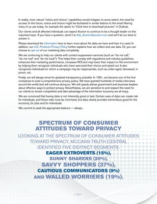 In reality, more robust “notice and choice” capabilities would mitigate, to some extent, the need for
access. In the future, notice and choice might be facilitated in similar fashion to the email filtering
many of us use today; for example the option to “Click here to download pictures” in Outlook.
Our clients and all affected individuals can expect Acxiom to continue to be a thought leader on this
important topic. If you have a question, send it to Ask_Acxiom@acxiom.com and we’ll do our best to
answer it.
Please download the information here to learn more about the data we have and how it is used. In
addition, our U.S. Products Privacy Policy further explains how we collect and use data. Or, you can
choose to opt out of our marketing data completely.
We are continuing to help our clients with contact suppression services (such as “do not call,”
“do not mail” and “do not track”). This helps them comply with regulations and industry guidelines,
enhances their marketing performance, increases ROI and may lower their impact on the environment
by helping them recognize individuals who have exercised their choice and opted out. It also
recognizes individuals for whom a campaign may be inappropriate, such as under-aged, deceased, in
prison, etc.
Finally, we will always strive for greatest transparency possible. In 1991, we became one of the first
companies to post a comprehensive privacy policy. We have granted hundreds of media interviews
around the world and will continue doing so. We will openly advise government and business leaders
about effective ways to protect privacy. Nevertheless, we are sensitive to and respect the need for
our clients to remain competitive and take advantage of the information economy we all enjoy.
We are convinced that having data is not inherently good or bad. Certain uses of data can create risk
for individuals, and those risks must be minimized, but data clearly provides tremendous good for the
economy, for jobs and for individuals.
We commit to seek the appropriate balance — always.




                Spectrum of Consumer
               Attitudes Toward Privacy
Looking at the spectrum of consumer attitudes
    toward privacy, McCann Truth Central
       identified five distinct segments:
           Eager Extroverts (15%),
            Sunny Sharers (20%),
                    Savvy Shoppers (37%),
              Cautious Communicators (9%)
             and Walled Worriers (19%).


                                                 • 10 •
 
