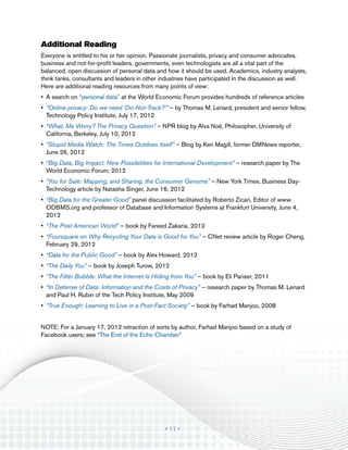 Additional Reading
Everyone is entitled to his or her opinion. Passionate journalists, privacy and consumer advocates,
business and not-for-profit leaders, governments, even technologists are all a vital part of the
balanced, open discussion of personal data and how it should be used. Academics, industry analysts,
think tanks, consultants and leaders in other industries have participated in the discussion as well.
Here are additional reading resources from many points of view:
•	 A search on “personal data” at the World Economic Forum provides hundreds of reference articles
•	 “Online privacy: Do we need ‘Do-Not-Track?’” – by Thomas M. Lenard, president and senior fellow,
   Technology Policy Institute, July 17, 2012
•	 “What, Me Worry? The Privacy Question” – NPR blog by Alva Noë, Philosopher, University of
   California, Berkeley, July 10, 2012
•	 “Stupid Media Watch: The Times Outdoes Itself” – Blog by Ken Magill, former DMNews reporter,
   June 26, 2012
•	 “Big Data, Big Impact: New Possibilities for International Development” – research paper by The
   World Economic Forum, 2012
•	 “You for Sale: Mapping, and Sharing, the Consumer Genome” – New York Times, Business Day-
   Technology article by Natasha Singer, June 16, 2012
•	 “Big Data for the Greater Good” panel discussion facilitated by Roberto Zicari, Editor of www.
   ODBMS.org and professor of Database and Information Systems at Frankfurt University, June 4,
   2012
•	 “The Post American World” – book by Fareed Zakaria, 2012
•	 “Foursquare on Why Recycling Your Data is Good for You” – CNet review article by Roger Cheng,
   February 29, 2012
•	 “Data for the Public Good” – book by Alex Howard, 2012
•	 “The Daily You” – book by Joseph Turow, 2012
•	 “The Filter Bubble: What the Internet Is Hiding from You” – book by Eli Pariser, 2011
•	 “In Defense of Data: Information and the Costs of Privacy” – research paper by Thomas M. Lenard
   and Paul H. Rubin of the Tech Policy Institute, May 2009
•	 “True Enough: Learning to Live in a Post-Fact Society” – book by Farhad Manjoo, 2008
	
NOTE: For a January 17, 2012 retraction of sorts by author, Farhad Manjoo based on a study of
Facebook users; see “The End of the Echo Chamber”




                                               • 11 •
 