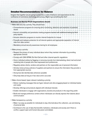 Detailed Recommendations for Balance
Imagine that together we are going to prescribe a code of behavior and expectations for the
confluence of commerce, technology and privacy. Might it go something like this?

Business and Not-for-Profit Organizations should:
•	 Make data security a priority. They should have:
  ––Comprehensive programs for ensuring strict monitoring, detection and resolution of potential
    issues
  ––Internet vulnerability and penetration testing programs backed with additional testing by third-
    party experts
  ––Intrusion detection programs to monitor internet footprints for misuse
  ––Firewalls and malware protection for all internet systems and appropriate separation of internet
    risks from data centers
  ––Mandatory annual security awareness training for all employees

•	 Make privacy a priority:
  ––Respect the privacy of every individual about whom they maintain information by providing
    appropriate choices
  ––Comply with CAN-SPAM, Do-Not-Call and other channel-specific regulations
  ––Honor individual wishes by flagging or removing records from telemarketing, direct mail and email
    marketing lists of people who have expressed such preferences
  ––Regularly advise clients, vendors and partners on the responsible use of personal information
  ––Actively review privacy policies of suppliers and partners to ensure the information they provide is
    from appropriate sources
  ––Anonymize (de-identify) data whenever possible
  ––Only keep data as long as it has value and is accurate

•	 Make choice-based, hyper-relevant marketing a priority:
  ––Deliver marketing messages that are hyper-relevant and ultra-engaging based on individual tastes
    and needs
  ––Develop offerings and products aligned with individual interests
  ––Enable individuals to engage with organizations, brands and products in the ways they prefer
  ––Build and manage preference centers where individuals can directly express their desires about
    communication

•	 Make transparency a priority:
  ––Make it as easy as possible for individuals to stay informed about the collection, use and sharing
    of personal data
  ––Contribute to the use of data that benefits marketers, individuals and society and if there is
    conflict, support open and honest discussion and debate

                                                 • 12 •
 