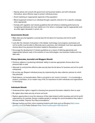 ––Openly advise and consult with government and business leaders, and with individuals
    themselves, about effective ways to protect individual privacy
  ––Avoid marketing to inappropriate segments of the population:
  ––Block (suppress) contact to an individual through a specific channel or for a specific campaign
    when appropriate
  ––Comply with regulation and industry guidelines that will enhance marketing performance by
    recognizing individuals who have opted-out or for whom a campaign may be inappropriate such
    as under-aged, deceased, in prison, etc.


Governments Should:
•	 Make data security legislation a priority (see the list above for business and not-for-profit
   enterprises)
•	 Look after the interests of all parties in this debate: technology must progress, businesses and
   not-for-profits must be able to effectively serve customers, and individuals must have appropriate
   choices about how personal information related to themselves is used
•	 Encourage the development of industry guidelines as a means of defining appropriate and
   inappropriate behavior early in the evolution of new technologies, new business models and new
   data uses

Privacy Advocates, Journalist and Bloggers Should:
•	 Continue vigilance in protecting individuals’ ability to exercise appropriate choices about how
   personal data is used
•	 Advocate for and prioritize effective data security (see the list above for business and not-for-profit
   enterprises)
•	 Do as they say. Respect individual privacy by implementing the data collection policies for which
   they advocate
•	 Seek balance, not sensationalism. Data is not good or evil, moral or immoral — it is increasingly a
   product, a facilitator, of our modern way of life; its importance to both individuals and organizations
   is intensifying


Individuals Should:
•	 Understand their rights in regard to choosing how personal information related to them is used
•	 Be vigilant about data security at home and work
•	 Explore opportunities to tune the relevance of their data footprint within business and not-for-profit
   organizations; for example, Amazon enables people to manage the recommendations they make in
   the area entitled, “Improve Your Recommendations.”
•	 Manage tracking and their online marketing footprint with tools such as Ghostery (http://www.
   ghostery.com/) or Firefox Collusion (http://www.mozilla.org/en-US/collusion/)




                                                  • 13 •
 