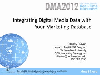 Integrating Digital Media Data with
          Your Marketing Database

                                                                              Randy Hlavac
                                                       Lecturer, Medill IMC Program
                                                             Northwestern University
                                                        CEO, Marketing Synergy Inc
                                                         r-hlavac@northwestern.edu
                                                                       630.328.9550



 Copy write 2012 Marketing Synergy Inc. Any reproduction or use without the
 Marketing Synergy, Inc MSINetwork.com #DMA2012
 express written permission of Marketing Synergy Inc is illegal
 