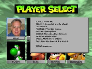 Social Marketing with bottom lineSOURCE: Medill IMC
                           impact AGE: 39 [I dye my hair gray for effect]
                                  DIFFICULTY: 4
                                  FIGHTING STYLE: Non-Existent
                                  TWITTER: @randyhlavac
                         Cracking the code to Social ROI
                                  EMAIL: R-hlavac@northwestern.edu
                                  HASHTAG: #NUSocialIMC
RANDY                             SPECIAL MOVE: Shout of Earth
                                                                       Randy
                                  (Left, Right, Up, Down, A, A, A, B, B, B)     Hlavac
                                                            Lecturer, Medill IMC Program
                                  RATING: Awesome
                                                                 Northwestern University
                                                             CEO, Marketing Synergy Inc
                                                             r-hlavac@northwestern.edu
                                                                            630.328.9550


  Copy write 2012 Marketing Synergy Inc. Any reproduction or use without the
  Marketing Synergy, Inc MSINetwork.com #DMA2012
  express written permission of Marketing Synergy Inc is illegal
 