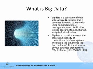 What is Big Data?
                                    • Big data is a collection of data
                                      sets so large & complex that it
                                      becomes awkward to work with
                                      using on-hand database
                                      management tools. Difficulties
                                      include capture, storage, sharing,
                                      analysis & visualization
                                    • Big data is data that exceeds the
                                      processing capacity of
                                      conventional database systems.
                                      The data is too big, moves too
                                      fast, or doesn’t fit the strictures
                                      of your database architectures
                                      O'Reilly Radar (http://s.tt/1kHFU)




Marketing Synergy, Inc MSINetwork.com #DMA2012
 