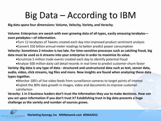Big Data – According to IBM
Big data spans four dimensions: Volume, Velocity, Variety, and Veracity.

Volume: Enterprises are awash with ever-growing data of all types, easily amassing terabytes—
even petabytes—of information.
       Turn 12 terabytes of Tweets created each day into improved product sentiment analysis
       Convert 350 billion annual meter readings to better predict power consumption
Velocity: Sometimes 2 minutes is too late. For time-sensitive processes such as catching fraud, big
data must be used as it streams into your enterprise in order to maximize its value.
       Scrutinize 5 million trade events created each day to identify potential fraud
       Analyze 500 million daily call detail records in real-time to predict customer churn faster
Variety: Big data is any type of data - structured and unstructured data such as text, sensor data,
audio, video, click streams, log files and more. New insights are found when analyzing these data
types together.
       Monitor 100’s of live video feeds from surveillance cameras to target points of interest
       Exploit the 80% data growth in images, video and documents to improve customer
      satisfaction
Veracity: 1 in 3 business leaders don’t trust the information they use to make decisions. How can
you act upon information if you don’t trust it? Establishing trust in big data presents a huge
challenge as the variety and number of sources grows.


             Marketing Synergy, Inc MSINetwork.com #DMA2012
 