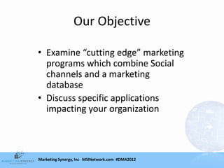 Our Objective

• Examine “cutting edge” marketing
  programs which combine Social
  channels and a marketing
  database
• Discuss specific applications
  impacting your organization



Marketing Synergy, Inc MSINetwork.com #DMA2012
 