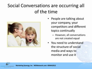 Social Conversations are occurring all
             of the time
                                        • People are talking about
                                          your company, your
                                          competitors and different
                                          topics continually
                                             – However, all conversations
                                               are not created equal
                                        • You need to understand
                                          the structure of social
                                          media and ways to
                                          monitor and use it


    Marketing Synergy, Inc MSINetwork.com #DMA2012
 