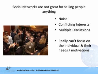 Social Networks are not great for selling people
                   anything
                                           • Noise
                                           • Conflicting Interests
                                           • Multiple Discussions

                                           • Really can’t focus on
                                             the individual & their
                                             needs / motivations




  Marketing Synergy, Inc MSINetwork.com #DMA2012
 