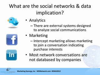 What are the social networks & data
           implication?
           • Analytics
                 – There are external systems designed
                   to analyze social communications
           • Marketing
                 – Intercept marketing allows marketing
                   to join a conversation indicating
                   purchase interests
           • Most network conversations are
             not databased by companies

   Marketing Synergy, Inc MSINetwork.com #DMA2012
 