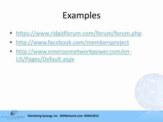 Examples
• https://www.ridgidforum.com/forum/forum.php
• http://www.facebook.com/membersproject
• http://www.emersonnetworkpower.com/en-
  US/Pages/Default.aspx




      Marketing Synergy, Inc MSINetwork.com #DMA2012
 