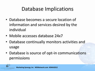 Database Implications
• Database becomes a secure location of
  information and services desired by the
  individual
• Mobile accesses database 24x7
• Database continually monitors activities and
  usage
• Database is source of opt-in communications
  permissions

      Marketing Synergy, Inc MSINetwork.com #DMA2012
 