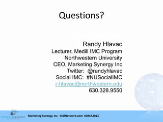 Questions?
                    Cracking the code
                        toRandy Hlavac
               Lecturer, Medill IMC Program
                     Northwestern University
                CEO, Marketing Synergy Inc
                      Twitter: @randyhlavac
                 Social IMC: #NUSocialIMC
                 r-hlavac@northwestern.edu
                               630.328.9550



Marketing Synergy, Inc MSINetwork.com #DMA2012
 