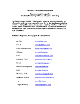 DMA 2012 Database Post Intensive

                         Recommended Sources for
               Database Marketing, CRM and Integrated Marketing


The following lists include Pegg Nadler’s personal recommendations for
information and reference material in your day-to-day database marketing
activities. Many of the books listed are a part of my standard professional
library. Some of the older titles are DB classics and provide an excellent
framework for solid database marketing, best practices and guidance on
DBM processes.


Websites, Magazines, Newspapers & E-newsletters


      Ad Age                     www.adage.com

      B to B                     www.btobonline.com

      Chief Direct Marketer      www.chiefmarketer.com

      Colloquy                   www.colloquy.com

      CRM                        www.destinationcrm.com

      Customer Think             www.customerthink.com

      Direct                     www.directmag.com

      Direct Marketing News      www.dmnews.com

      DMA                        www.the-dma.org

      Marketing Profs            www.marketingprofs.com

      Marketing Sherpa           www.marketingsherpa.com

      1 to 1                     www.1to1.com

      Target Marketing           www.targetonline.com
 