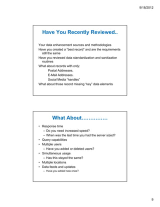 9/18/2012




  Have You Recently Reviewed..

Your data enhancement sources and methodologies
Have you created a “best record” and are the requirements
  still the same
Have you reviewed data standardization and sanitization
  routines
What about records with only:
         Postal Addresses.
         E-Mail Addresses.
         Social Media “handles”
What about those record missing “key” data elements




         What About……………
• Response time
   – Do you need increased speed?
   – When was the last time you had the server sized?
• Query capabilities
• Multiple users
   – Have you added or deleted users?
• Simultaneous usage
   – Has this stayed the same?
• Multiple locations
• Data feeds and updates
   – Have you added new ones?




                                                                   9
 