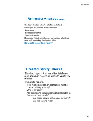 9/18/2012




      Remember when you ……
• Created validation rules for all of the data feeds
• Developed Appropriate Audit Reports for
   Data feeds
   Database refreshes
   Standard reports
• Developed Reject procedures – and decided what to do
  what to do when key checkpoints failed
• Do you still follow those rules??




    Created Sanity Checks….
• Standard reports that ran after database
  refreshes and database feeds to verify key
  metrics
• Threshold reports
     If “x” metric exceeds an appropriate number
     does a red flag goes up?
     Who is advised?
     Are the reports still automatically distributed to
     the appropriate people?
             are those people still at your company?
             are the reports read?




                                                                10
 
