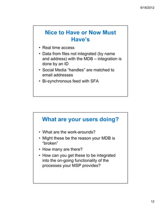 9/18/2012




   Nice to Have or Now Must
            Have’s
• Real time access
• Data from files not integrated (by name
  and address) with the MDB – integration is
  done by an ID
• Social Media “handles” are matched to
  email addresses
• Bi-synchronous feed with SFA




 What are your users doing?

• What are the work-arounds?
• Might these be the reason your MDB is
  “broken”
• How many are there?
• How can you get these to be integrated
  into the on-going functionality of the
  processes your MSP provides?




                                                     12
 