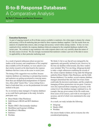 B-to-B Response Databases:
A Comparative Analysis
By Ruth P. Stevens and Bernice Grossman
April 2011




     Executive Summary
     As part of ongoing research on B-to-B data sources available to marketers, this white paper evaluates the volume
     and accuracy of B-to-B marketing data provided by three response database suppliers. Like the results from our
     analysis of compiled data sources, data coverage and accuracy varied widely among vendors. In fact, we were
     surprised at how similarly the response databases behaved compared to the compiled databases studied in the
     recent years. We continue to urge marketers who order response data to ask very carefully about the nature of
     the data sources involved. We also strongly recommend that marketers conduct a pre-test of the data to assess
     its applicability to their particular marketing need.


As a result of general enthusiasm about our past two                We think it’s fair to say that all were intrigued by the
studies on the accuracy and completeness of the compiled            opportunity and generally inclined to join. However, by
data available on B-to-B markets, we were asked to con-             the time our deadline rolled around, only three vendors
duct similar research on the data found in the response             were included. Why? For one thing, Infogroup decided
databases that have come on the scene in recent years.              to make a single submission combining the records of
The timing of this suggestion was excellent, because                the various response databases living under the Infogroup
response databases are maturing as a prospecting resource,          umbrella (Direct Media’s Data Warehouse, and the Edith
and marketers are getting accustomed to sourcing names              Roman databases). For another, several response database
from these pre-deduplicated amalgamations of response               managers determined that only their list-owner clients
lists, often called “master files,” versus renting from a           could make the decision to participate, and the complexity
batch of individual lists, as was the predominant list rental       managing all those permissions was too great. Concerns
method in the past.                                                 were also expressed about competing on accuracy at the
                                                                    contact level. One database manager explained to us, for
So, we invited as many managers of response databases               example, that any given contact in his file could come
as we could find to participate in the study. Invited to            from scores of list sources, each with its own degree of
participate were:                                                   accuracy, and all of which were maintained in the coop
   Direct Media’s Data Warehouse                                   database.
   Edith Roman’s BRAD and BEN databases                            As a result, our study includes the following:
   IDG
   Mardev-DM2’s Decisionmaker database
                                                                       Infogroup
   MeritDirect and Experian’s b2bBase
                                                                       Mardev-DM2
   MeritDirect’s MeritBase
                                                                       Worldata
   Statlistics                                                     Our sincere thanks to them, and to everyone else who
   Worldata                                                        considered participating.




                                                                1
 