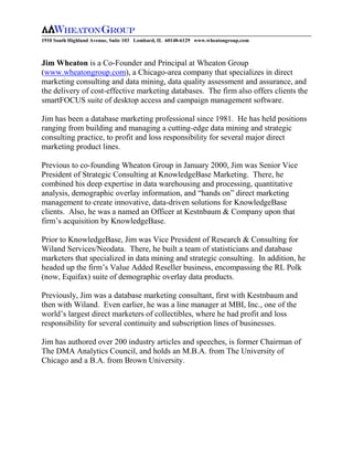 1910 South Highland Avenue, Suite 103 Lombard, IL 60148-6129 www.wheatongroup.com



Jim Wheaton is a Co-Founder and Principal at Wheaton Group
(www.wheatongroup.com), a Chicago-area company that specializes in direct
marketing consulting and data mining, data quality assessment and assurance, and
the delivery of cost-effective marketing databases. The firm also offers clients the
smartFOCUS suite of desktop access and campaign management software.

Jim has been a database marketing professional since 1981. He has held positions
ranging from building and managing a cutting-edge data mining and strategic
consulting practice, to profit and loss responsibility for several major direct
marketing product lines.

Previous to co-founding Wheaton Group in January 2000, Jim was Senior Vice
President of Strategic Consulting at KnowledgeBase Marketing. There, he
combined his deep expertise in data warehousing and processing, quantitative
analysis, demographic overlay information, and “hands on” direct marketing
management to create innovative, data-driven solutions for KnowledgeBase
clients. Also, he was a named an Officer at Kestnbaum & Company upon that
firm’s acquisition by KnowledgeBase.

Prior to KnowledgeBase, Jim was Vice President of Research & Consulting for
Wiland Services/Neodata. There, he built a team of statisticians and database
marketers that specialized in data mining and strategic consulting. In addition, he
headed up the firm’s Value Added Reseller business, encompassing the RL Polk
(now, Equifax) suite of demographic overlay data products.

Previously, Jim was a database marketing consultant, first with Kestnbaum and
then with Wiland. Even earlier, he was a line manager at MBI, Inc., one of the
world’s largest direct marketers of collectibles, where he had profit and loss
responsibility for several continuity and subscription lines of businesses.

Jim has authored over 200 industry articles and speeches, is former Chairman of
The DMA Analytics Council, and holds an M.B.A. from The University of
Chicago and a B.A. from Brown University.
 