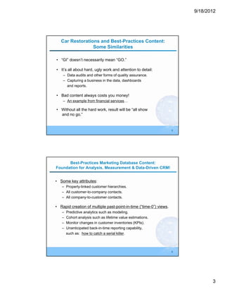 9/18/2012




   Car Restorations and Best-Practices Content:
                 Some Similarities

• “GI” doesn’t necessarily mean “GO.”

• It’s all about hard, ugly work and attention to detail:
    – Data audits and other forms of quality assurance.
    – Capturing a business in the data, dashboards
      and reports.

• Bad content always costs you money!
    – An example from financial services…

• Without all the hard work, result will be “all show
  and no go.”


                                                                    5




      Best-Practices Marketing Database Content:
Foundation for Analysis, Measurement & Data-Driven CRM!


• Some key attributes:
   – Properly-linked customer hierarchies.
   – All customer-to-company contacts.
   – All company-to-customer contacts.

• Rapid creation of multiple past-point-in-time (“time-0”) views.
   –   Predictive analytics such as modeling.
   –   Cohort analysis such as lifetime value estimations.
   –   Monitor changes in customer inventories (KPIs).
   –   Unanticipated back-in-time reporting capability,
       such as: how to catch a serial killer.



                                                                    6




                                                                               3
 