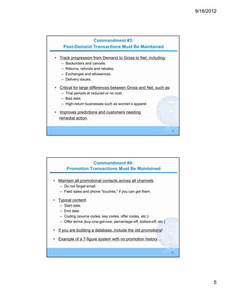 9/18/2012




                   Commandment #3:
       Post-Demand Transactions Must Be Maintained

• Track progression from Demand to Gross to Net, including:
    –   Backorders and cancels.
    –   Returns, refunds and rebates.
    –   Exchanges and allowances.
    –   Delivery issues.

• Critical for large differences between Gross and Net, such as:
    – Trial periods at reduced or no cost.
    – Bad debt.
    – High-return businesses such as women’s apparel.

• Improves predictions and customers needing
  remedial action.


                                                                           9




                     Commandment #4:
         Promotion Transactions Must Be Maintained

• Maintain all promotional contacts across all channels.
   – Do not forget email.
   – Field sales and phone “touches,” if you can get them.

• Typical content:
   –    Start date.
   –    End date.
   –    Coding (source codes, key codes, offer codes, etc.).
   –    Offer terms (buy-one-get-one, percentage-off, dollars-off, etc.)

• If you are building a database, include the old promotions!

• Example of a 7-figure system with no promotion history…


                                                                           10




                                                                                       5
 