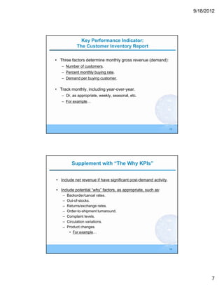 9/18/2012




               Key Performance Indicator:
             The Customer Inventory Report

• Three factors determine monthly gross revenue (demand):
   – Number of customers.
   – Percent monthly buying rate.
   – Demand per buying customer.

• Track monthly, including year-over-year.
   – Or, as appropriate, weekly, seasonal, etc.
   – For example…




                                                                  13




          Supplement with “The Why KPIs”


• Include net revenue if have significant post-demand activity.

• Include potential “why” factors, as appropriate, such as:
    –   Backorder/cancel rates.
    –   Out-of-stocks.
    –   Returns/exchange rates.
    –   Order-to-shipment turnaround.
    –   Complaint levels.
    –   Circulation variations.
    –   Product changes.
         • For example…



                                                                  14




                                                                              7
 
