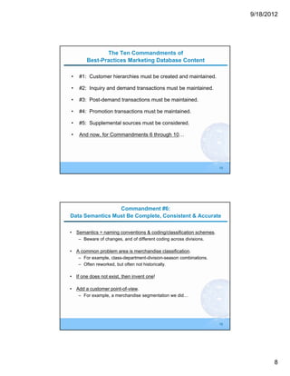 9/18/2012




               The Ten Commandments of
        Best-Practices Marketing Database Content

•   #1: Customer hierarchies must be created and maintained.

•   #2: Inquiry and demand transactions must be maintained.

•   #3: Post-demand transactions must be maintained.

•   #4: Promotion transactions must be maintained.

•   #5: Supplemental sources must be considered.

•   And now, for Commandments 6 through 10…




                                                                     15




                 Commandment #6:
Data Semantics Must Be Complete, Consistent & Accurate

• Semantics = naming conventions & coding/classification schemes.
    – Beware of changes, and of different coding across divisions.

• A common problem area is merchandise classification.
    – For example, class-department-division-season combinations.
    – Often reworked, but often not historically.

• If one does not exist, then invent one!

• Add a customer point-of-view.
    – For example, a merchandise segmentation we did…




                                                                     16




                                                                                 8
 