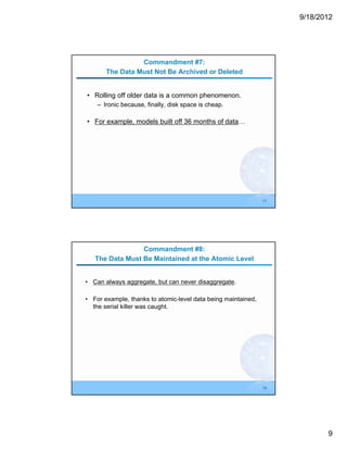 9/18/2012




                 Commandment #7:
       The Data Must Not Be Archived or Deleted


• Rolling off older data is a common phenomenon.
    – Ironic because, finally, disk space is cheap.

• For example, models built off 36 months of data…




                                                               17




                 Commandment #8:
   The Data Must Be Maintained at the Atomic Level


• Can always aggregate, but can never disaggregate.

• For example, thanks to atomic-level data being maintained,
  the serial killer was caught.




                                                               18




                                                                           9
 