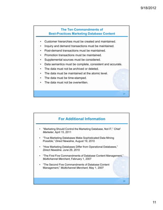 9/18/2012




              The Ten Commandments of
       Best-Practices Marketing Database Content

•   Customer hierarchies must be created and maintained.
•   Inquiry and demand transactions must be maintained.
•   Post-demand transactions must be maintained.
•   Promotion transactions must be maintained.
•   Supplemental sources must be considered.
•   Data semantics must be complete, consistent and accurate.
•   The data must not be archived or deleted.
•   The data must be maintained at the atomic level.
•   The data must be time-stamped.
•   The data must not be overwritten.


                                                                     21




               For Additional Information

• “Marketing Should Control the Marketing Database, Not IT,” Chief
  Marketer, April 15, 2011

• “True Marketing Databases Make Sophisticated Data Mining
  Possible,” Direct Newsline, August 19, 2010

• “How Marketing Databases Differ from Operational Databases,”
  Direct Newsline, June 29, 2010

• “The First Five Commandments of Database Content Management,”
  Multichannel Merchant, February 1, 2007

• “The Second Five Commandments of Database Content
  Management,” Multichannel Merchant, May 1, 2007



                                                                     22




                                                                                11
 