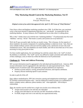 1910 South Highland Avenue, Suite 103 Lombard, IL 60148-6129 www.wheatongroup.com



         Why Marketing Should Control the Marketing Database, Not IT
                                           By Jim Wheaton
                                      Principal, Wheaton Group

    Original version of an article that appeared in the April 15, 2011 issue of “Chief Marketer”


I have been a direct and database marketing consultant since 1984. In all that time, one consistent
verity is that most internal IT departments think they can – and should – be responsible for the
marketing database. In many instances, the IT department has no idea what it is talking about.

Why is this? I think it has to do with the term “marketing database.” IT professionals hear the word
“database,” and say, “Ah ha! That means a system, and systems are in my bailiwick.”

Well, the IT guys are partly right, but they are mostly wrong. This is because, for the majority of
direct marketers, the systems component of a marketing database is relatively trivial. Sure, there are
some multiple-terabyte systems with near-real time update cycles, and dozens of users who need
simultaneous access. But, most databases are much smaller, and with no more than one of two users
accessing it at any given point in time.

For these smaller applications, the real challenge lies with the content; that is, the “stuff” of which
the database is constituted. This “stuff” can be very difficult to render consistent and usable because
of three challenges, none of which lies within the bailiwick of an IT professional:

Challenge #1: Name and Address Processing

B2C account information must be aggregated to the individual and household levels. Likewise, B2B
account information must be aggregated to the individual, site and organizational levels. These
multiple levels of customer (and, when applicable, prospect) definition are required to:
        Perform accurate analysis, scoring, promotional selections, and response attribution.
        Properly allocate marketing-spend to each customer.

In order to pull all of this off:

First, address standardization, ZIP Code correction, parsing and unduplication technologies – guided
by carefully-constructed business rules – must be employed to match accounts on a combination of
names, company names, addresses, phone numbers, and – when applicable – bill-to/ship-to
relationships.

Then, the matches must be unified into a single non-circular cross-reference that:
        Assigns each account to one and only one individual.
        Assigns each individual to one and only one B2C household or B2B site.
        For B2B, assigns each site to one and only one organizational entity.




                                                                                                      1
 