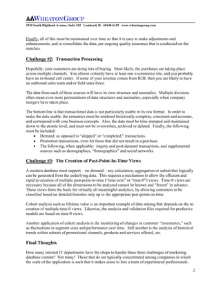 1910 South Highland Avenue, Suite 103 Lombard, IL 60148-6129 www.wheatongroup.com



Finally, all of this must be maintained over time so that it is easy to make adjustments and
enhancements, and re-consolidate the data, per ongoing quality assurance that is conducted on the
matches.

Challenge #2: Transaction Processing

Hopefully, your customers are doing lots of buying. Most likely, the purchases are taking place
across multiple channels. You almost certainly have at least one e-commerce site, and you probably
have an in-bound call center. If some of your revenue comes from B2B, then you are likely to have
an outbound sales team and/or field sales force.

The data from each of these sources will have its own structure and anomalies. Multiple divisions
often mean even more permutations of data structures and anomalies, especially when company
mergers have taken place.

The bottom line is that transactional data is not particularly usable in its raw format. In order to
make the data usable, the semantics must be rendered historically complete, consistent and accurate,
and correspond with core business concepts. Also, the data must be time-stamped and maintained
down to the atomic level, and must not be overwritten, archived or deleted. Finally, the following
must be included:
        Demand, as opposed to “shipped” or “completed,” transactions.
        Promotion transactions, even for those that did not result in a purchase.
        The following, when applicable: inquiry and post-demand transactions, and supplemental
        sources such as demographics, “firmographics” and social networks.

Challenge #3: The Creation of Past-Point-In-Time Views

A modern database must support – on-demand – any calculation, aggregation or subset that logically
can be generated from the underlying data. This requires a mechanism to allow the efficient and
rapid re-creation of multiple past-point-in-time (“time-zero” or “time-0”) views. Time-0 views are
necessary because all of the dimensions to be analyzed cannot be known and "frozen" in advance.
These views form the basis for virtually all meaningful analytics, by allowing customers to be
classified based on detailed histories only up to the appropriate past-points-in-time.

Cohort analysis such as lifetime value is an important example of data mining that depends on the re-
creation of multiple time-0 views. Likewise, the analysis and validation files required for predictive
models are based on time-0 views.

Another application of cohort analysis is the monitoring of changes in customer “inventories,” such
as fluctuations in segment sizes and performance over time. Still another is the analysis of historical
trends within subsets of promotional channels, products and services offered, etc.

Final Thoughts

How many internal IT departments have the chops to handle these three challenges of marketing
database content? Not many! Those that do are typically concentrated among companies in which
the scale of the application is such that it makes sense to hire a team of experienced professionals.

                                                                                                        2
 