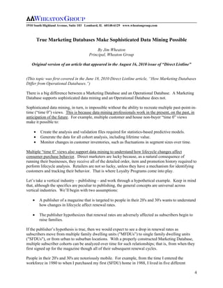 1910 South Highland Avenue, Suite 103 Lombard, IL 60148-6129 www.wheatongroup.com



      True Marketing Databases Make Sophisticated Data Mining Possible
                                           By Jim Wheaton
                                      Principal, Wheaton Group

   Original version of an article that appeared in the August 16, 2010 issue of “Direct Listline”


(This topic was first covered in the June 18, 2010 Direct Listline article, “How Marketing Databases
Differ from Operational Databases.”)

There is a big difference between a Marketing Database and an Operational Database. A Marketing
Database supports sophisticated data mining and an Operational Database does not.

Sophisticated data mining, in turn, is impossible without the ability to recreate multiple past-point-in-
time (“time 0”) views. This is because data mining professionals work in the present, on the past, in
anticipation of the future. For example, multiple customer and house non-buyer “time 0” views
make it possible to:

        Create the analysis and validation files required for statistics-based predictive models.
        Generate the data for all cohort analysis, including lifetime value.
        Monitor changes in customer inventories, such as fluctuations in segment sizes over time.

Multiple “time 0” views also support data mining to understand how lifecycle changes affect
consumer purchase behavior. Direct marketers are lucky because, as a natural consequence of
running their businesses, they receive all of the detailed order, item and promotion history required to
perform lifecycle analysis. Retailers are not so lucky, unless they have a mechanism for identifying
customers and tracking their behavior. That is where Loyalty Programs come into play.

Let’s take a vertical industry – publishing – and work through a hypothetical example. Keep in mind
that, although the specifics are peculiar to publishing, the general concepts are universal across
vertical industries. We’ll begin with two assumptions:

        A publisher of a magazine that is targeted to people in their 20's and 30's wants to understand
        how changes in lifecycle affect renewal rates.

        The publisher hypothesizes that renewal rates are adversely affected as subscribers begin to
        raise families.

If the publisher’s hypothesis is true, then we would expect to see a drop in renewal rates as
subscribers move from multiple family dwelling units ("MFDUs”) to single family dwelling units
("SFDUs"), or from urban to suburban locations. With a properly constructed Marketing Database,
multiple subscriber cohorts can be analyzed over time for such relationships; that is, from when they
first signed up for the magazine though all of their subsequent renewal cycles.

People in their 20's and 30's are notoriously mobile. For example, from the time I entered the
workforce in 1980 to when I purchased my first (SFDU) home in 1988, I lived in five different

                                                                                                        4
 