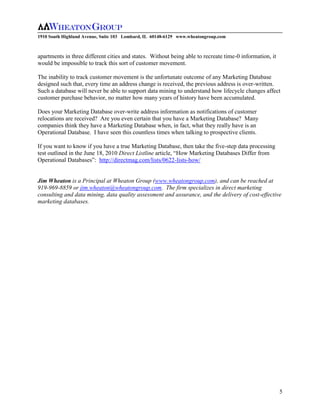 1910 South Highland Avenue, Suite 103 Lombard, IL 60148-6129 www.wheatongroup.com



apartments in three different cities and states. Without being able to recreate time-0 information, it
would be impossible to track this sort of customer movement.

The inability to track customer movement is the unfortunate outcome of any Marketing Database
designed such that, every time an address change is received, the previous address is over-written.
Such a database will never be able to support data mining to understand how lifecycle changes affect
customer purchase behavior, no matter how many years of history have been accumulated.

Does your Marketing Database over-write address information as notifications of customer
relocations are received? Are you even certain that you have a Marketing Database? Many
companies think they have a Marketing Database when, in fact, what they really have is an
Operational Database. I have seen this countless times when talking to prospective clients.

If you want to know if you have a true Marketing Database, then take the five-step data processing
test outlined in the June 18, 2010 Direct Listline article, “How Marketing Databases Differ from
Operational Databases”: http://directmag.com/lists/0622-lists-how/


Jim Wheaton is a Principal at Wheaton Group (www.wheatongroup.com), and can be reached at
919-969-8859 or jim.wheaton@wheatongroup.com. The firm specializes in direct marketing
consulting and data mining, data quality assessment and assurance, and the delivery of cost-effective
marketing databases.




                                                                                                         5
 