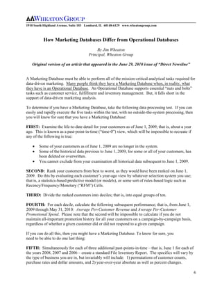 1910 South Highland Avenue, Suite 103 Lombard, IL 60148-6129 www.wheatongroup.com



          How Marketing Databases Differ from Operational Databases
                                           By Jim Wheaton
                                      Principal, Wheaton Group

   Original version of an article that appeared in the June 29, 2010 issue of “Direct Newsline”


A Marketing Database must be able to perform all of the mission-critical analytical tasks required for
data-driven marketing. Many people think they have a Marketing Database when, in reality, what
they have is an Operational Database. An Operational Database supports essential “nuts and bolts”
tasks such as customer service, fulfillment and inventory management. But, it falls short in the
support of data-driven marketing analysis.

To determine if you have a Marketing Database, take the following data processing test. If you can
easily and rapidly execute the five tasks within the test, with no outside-the-system processing, then
you will know for sure that you have a Marketing Database:

FIRST: Examine the life-to-date detail for your customers as of June 1, 2009; that is, about a year
ago. This is known as a past-point-in-time (“time-0”) view, which will be impossible to recreate if
any of the following is true:

        Some of your customers as of June 1, 2009 are no longer in the system.
        Some of the historical data previous to June 1, 2009, for some or all of your customers, has
        been deleted or overwritten.
        You cannot exclude from your examination all historical data subsequent to June 1, 2009.

SECOND: Rank your customers from best to worst, as they would have been ranked on June 1,
2009. Do this by evaluating each customer’s year-ago view by whatever selection system you use;
that is, a statistics-based predictive model (or models), or some sort of rules-based logic such as
Recency/Frequency/Monetary (“RFM”) Cells.

THIRD: Divide the ranked customers into deciles; that is, into equal groups of ten.

FOURTH: For each decile, calculate the following subsequent performance; that is, from June 1,
2009 through May 31, 2010: Average Per-Customer Revenue and Average Per-Customer
Promotional Spend. Please note that the second will be impossible to calculate if you do not
maintain all-important promotion history for all your customers on a campaign-by-campaign basis,
regardless of whether a given customer did or did not respond to a given campaign.

If you can do all this, then you might have a Marketing Database. To know for sure, you
need to be able to do one last thing:

FIFTH: Simultaneously for each of three additional past-points-in-time – that is, June 1 for each of
the years 2008, 2007 and 2006 – create a standard File Inventory Report. The specifics will vary by
the type of business you are in, but invariably will include: 1) permutations of customer counts,
purchase rates and dollar amounts, and 2) year-over-year absolute as well as percent changes.

                                                                                                         6
 
