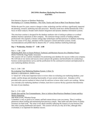 2012 DMA Database Marketing Post Intensive
                                           AGENDA


Post Intensive Session on Database Marketing
Developing a 21st Century Database—The Tools, Tactics and Tests to Meet Your Business Needs

Within the past five years, massive changes in data, technology and the web have significantly impacted
the planning, research, marketing and sales processes. Business needs have shifted dramatically with a
focus on faster analysis, broader multi-channel integration and dynamic database information systems.

This nine-hour seminar is designed for the database marketer who is looking to enhance or overhaul
database business operations at their company. The instructor lineup consists of leading industry
professionals who regularly evaluate cutting-edge technologies and best practices in database marketing.
Over the course of two days, attendees will be exposed to current and future systems, trends,
recommendations and pitfalls that lie ahead in the 21st century database marketing landscape.

Day 1 Wednesday, October 17 1:00 – 4:00

Part 1-- 1:00 – 2:00
Marketing ROI: How to Ensure Political, Technical, and Business Success for a Database Project
PEGG NADLER, Pegg Nadler Associates
This session will set a realistic foundation for positioning your database for success within your company.
We will look at war stories and success stories and provide guidance and benchmarks for conducting a
business needs/expectations survey and the justification for the continued investment and deployment in
your marketing database division.


Part 2-- 2:00– 3:00
Re-evaluating Your Marketing Database System: A How To
BERNICE GROSSMAN, DMRS Group
A “check list” of the most important items to review when re-evaluating your marketing database, your
vendor, and the design and attending functionality of your current solution tool. Attendees will be
provided with a proven method of what to look for and how to know what is and is not working. Before
you conclude your marketing database is broken, learn how to answer the key questions that determine
the state of your database.


Part 3-- 3:10 - 4:00
Deadly Sins and the Ten Commandments: How to Achieve Best-Practices Database Content and Key
Metrics Reporting
JIM WHEATON, Wheaton Group
A database is only as good as its content, and bad content always costs you money. There is nothing
glamorous about creating and maintaining best-practices content. Data audits and other forms of quality
assurance are hard work. The same is true about carefully reflecting the nuances of your business and
data when creating dashboards and reports. This session will tell you why all of this, although often
overlooked, is so important for database success.
 