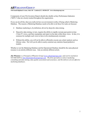 1910 South Highland Avenue, Suite 103 Lombard, IL 60148-6129 www.wheatongroup.com



Components of your File Inventory Report should also double as Key Performance Indicators
(“KPI’s”) that are closely tracked throughout the organization.

If you can do all this, then you really do have an environment worthy of being called a Marketing
Database. The reasons a Marketing Database needs to be able to do these five tasks are because:

        Database marketing is, by definition, driven by deep-dive data mining.

        Deep-dive data mining, in turn, requires the ability to rapidly recreate past-point-in-time
        (“time 0”) views, and then manipulate and report on the data within these views. In fact, it is
        common for multiple such views to have to be simultaneously recreated.

        Without this ability, you will not be able to efficiently execute any cohort analysis such as
        lifetime value. Nor will you be able to easily construct any statistics-based predictive
        models.

Whether or not the Marketing Database and the Operational Database should be the same physical
resource is an entirely different issue. And, an entirely different article.


Jim Wheaton is a Principal at Wheaton Group (www.wheatongroup.com), and can be reached at
919-969-8859 or jim.wheaton@wheatongroup.com. The firm specializes in direct marketing
consulting and data mining, data quality assessment and assurance, and the delivery of cost-effective
marketing databases.




                                                                                                        7
 