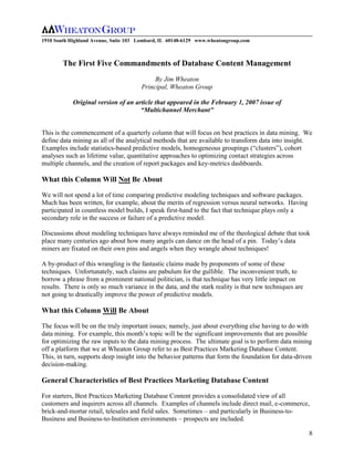 1910 South Highland Avenue, Suite 103 Lombard, IL 60148-6129 www.wheatongroup.com



        The First Five Commandments of Database Content Management
                                           By Jim Wheaton
                                      Principal, Wheaton Group

            Original version of an article that appeared in the February 1, 2007 issue of
                                     “Multichannel Merchant”


This is the commencement of a quarterly column that will focus on best practices in data mining. We
define data mining as all of the analytical methods that are available to transform data into insight.
Examples include statistics-based predictive models, homogeneous groupings (“clusters”), cohort
analyses such as lifetime value, quantitative approaches to optimizing contact strategies across
multiple channels, and the creation of report packages and key-metrics dashboards.

What this Column Will Not Be About

We will not spend a lot of time comparing predictive modeling techniques and software packages.
Much has been written, for example, about the merits of regression versus neural networks. Having
participated in countless model builds, I speak first-hand to the fact that technique plays only a
secondary role in the success or failure of a predictive model.

Discussions about modeling techniques have always reminded me of the theological debate that took
place many centuries ago about how many angels can dance on the head of a pin. Today’s data
miners are fixated on their own pins and angels when they wrangle about techniques!

A by-product of this wrangling is the fantastic claims made by proponents of some of these
techniques. Unfortunately, such claims are pabulum for the gullible. The inconvenient truth, to
borrow a phrase from a prominent national politician, is that technique has very little impact on
results. There is only so much variance in the data, and the stark reality is that new techniques are
not going to drastically improve the power of predictive models.

What this Column Will Be About

The focus will be on the truly important issues; namely, just about everything else having to do with
data mining. For example, this month’s topic will be the significant improvements that are possible
for optimizing the raw inputs to the data mining process. The ultimate goal is to perform data mining
off a platform that we at Wheaton Group refer to as Best Practices Marketing Database Content.
This, in turn, supports deep insight into the behavior patterns that form the foundation for data-driven
decision-making.

General Characteristics of Best Practices Marketing Database Content

For starters, Best Practices Marketing Database Content provides a consolidated view of all
customers and inquirers across all channels. Examples of channels include direct mail, e-commerce,
brick-and-mortar retail, telesales and field sales. Sometimes – and particularly in Business-to-
Business and Business-to-Institution environments – prospects are included.

                                                                                                        8
 