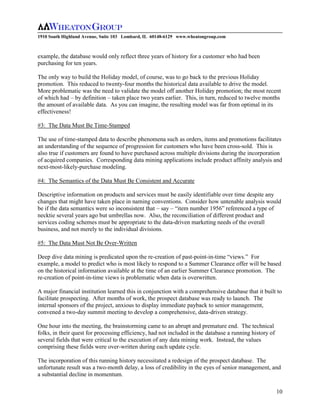 1910 South Highland Avenue, Suite 103 Lombard, IL 60148-6129 www.wheatongroup.com



example, the database would only reflect three years of history for a customer who had been
purchasing for ten years.

The only way to build the Holiday model, of course, was to go back to the previous Holiday
promotion. This reduced to twenty-four months the historical data available to drive the model.
More problematic was the need to validate the model off another Holiday promotion; the most recent
of which had – by definition – taken place two years earlier. This, in turn, reduced to twelve months
the amount of available data. As you can imagine, the resulting model was far from optimal in its
effectiveness!

#3: The Data Must Be Time-Stamped

The use of time-stamped data to describe phenomena such as orders, items and promotions facilitates
an understanding of the sequence of progression for customers who have been cross-sold. This is
also true if customers are found to have purchased across multiple divisions during the incorporation
of acquired companies. Corresponding data mining applications include product affinity analysis and
next-most-likely-purchase modeling.

#4: The Semantics of the Data Must Be Consistent and Accurate

Descriptive information on products and services must be easily identifiable over time despite any
changes that might have taken place in naming conventions. Consider how untenable analysis would
be if the data semantics were so inconsistent that – say – “item number 1956” referenced a type of
necktie several years ago but umbrellas now. Also, the reconciliation of different product and
services coding schemes must be appropriate to the data-driven marketing needs of the overall
business, and not merely to the individual divisions.

#5: The Data Must Not Be Over-Written

Deep dive data mining is predicated upon the re-creation of past-point-in-time “views.” For
example, a model to predict who is most likely to respond to a Summer Clearance offer will be based
on the historical information available at the time of an earlier Summer Clearance promotion. The
re-creation of point-in-time views is problematic when data is overwritten.

A major financial institution learned this in conjunction with a comprehensive database that it built to
facilitate prospecting. After months of work, the prospect database was ready to launch. The
internal sponsors of the project, anxious to display immediate payback to senior management,
convened a two-day summit meeting to develop a comprehensive, data-driven strategy.

One hour into the meeting, the brainstorming came to an abrupt and premature end. The technical
folks, in their quest for processing efficiency, had not included in the database a running history of
several fields that were critical to the execution of any data mining work. Instead, the values
comprising these fields were over-written during each update cycle.

The incorporation of this running history necessitated a redesign of the prospect database. The
unfortunate result was a two-month delay, a loss of credibility in the eyes of senior management, and
a substantial decline in momentum.

                                                                                                         10
 
